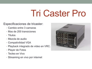 Tri Caster Pro
Especificaciones de tricaster:
  • Cambio entre 3 camaras
  • Mas de 200 transiciones
  • Titulos
  • Mezcla de audio
  • Compativilidad VGA
  • Playback integrado de video en VRC.
  • Player de Fotos
  • Tecleo en Vivo
  • Streaming en vivo por internet
 