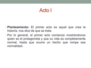 Acto I


• Planteamiento: El primer acto es aquel que crea la
  historia, nos dice de que se trata.
• Por lo general, el primer acto comienza mostrándonos
  quien es el protagonista y que su vida es completamente
  normal, hasta que ocurre un hecho que rompe esa
  normalidad.
 