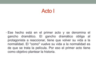 Acto I


• Ese hecho está en el primer acto y se denomina el
 gancho dramático. El gancho dramático obliga al
 protagonista a reaccionar, tiene que volver su vida a la
 normalidad. El "como" vuelve su vida a la normalidad es
 de que se trata la película. Por eso el primer acto tiene
 como objetivo plantear la historia.
 