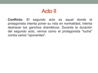 Acto II
• Conflicto:  El segundo acto es aquel donde el
 protagonista intenta poner su vida en normalidad, intenta
 deshacer los ganchos dramáticos. Durante la duración
 del segundo acto, vemos como el protagonista "lucha"
 contra varios "oponentes".
 