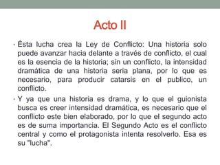 Acto II
• Ésta lucha crea la Ley de Conflicto: Una historia solo
  puede avanzar hacia delante a través de conflicto, el cual
  es la esencia de la historia; sin un conflicto, la intensidad
  dramática de una historia seria plana, por lo que es
  necesario, para producir catarsis en el publico, un
  conflicto.
• Y ya que una historia es drama, y lo que el guionista
  busca es creer intensidad dramática, es necesario que el
  conflicto este bien elaborado, por lo que el segundo acto
  es de suma importancia. El Segundo Acto es el conflicto
  central y como el protagonista intenta resolverlo. Esa es
  su "lucha".
 