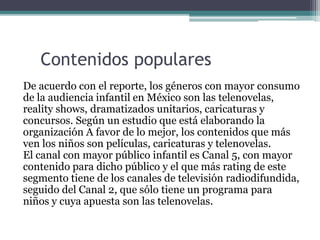 Contenidos populares
De acuerdo con el reporte, los géneros con mayor consumo
de la audiencia infantil en México son las telenovelas,
reality shows, dramatizados unitarios, caricaturas y
concursos. Según un estudio que está elaborando la
organización A favor de lo mejor, los contenidos que más
ven los niños son películas, caricaturas y telenovelas.
El canal con mayor público infantil es Canal 5, con mayor
contenido para dicho público y el que más rating de este
segmento tiene de los canales de televisión radiodifundida,
seguido del Canal 2, que sólo tiene un programa para
niños y cuya apuesta son las telenovelas.
 