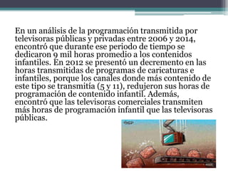 En un análisis de la programación transmitida por
televisoras públicas y privadas entre 2006 y 2014,
encontró que durante ese periodo de tiempo se
dedicaron 9 mil horas promedio a los contenidos
infantiles. En 2012 se presentó un decremento en las
horas transmitidas de programas de caricaturas e
infantiles, porque los canales donde más contenido de
este tipo se transmitía (5 y 11), redujeron sus horas de
programación de contenido infantil. Además,
encontró que las televisoras comerciales transmiten
más horas de programación infantil que las televisoras
públicas.
 
