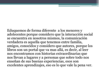 Eduquemos de forma diferente a los menores y
adolecentes porque considero que la interacción social
se encuentra en nosotros mismos, la comunicación
verdadera es aquella que tenemos entre familia,
amigos, conocidos y considero que autores, porque los
libros son un portal que va mas allá, es decir, al leer
nos encontramos con historias extraordinarias que
nos llevan a lugares y a personas que sobre todo nos
enseñan de sus buenas experiencias, esos son
excelentes aprendizajes, eso es lo que vale la pena ver.
 