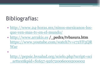 Bibliografias:
• http://www.24-horas.mx/ninos-mexicanos-los-
que-ven-mas-tv-en-el-mundo/
• http://www.arrakis.es /_pedra/tvbasura.htm
https://www.youtube.com/watch?v=c72YF5QR
Wac
•
http://pepsic.bvsalud.org/scielo.php?script=sci
_arttext&pid=S1657-92672006000200002
 