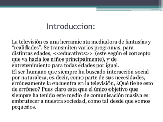 Introduccion:
La televisión es una herramienta mediadora de fantasías y
“realidades”. Se transmiten varios programas, para
distintas edades, <<educativos>> (este según el concepto
que va hacia los niños principalmente), y de
entretenimiento para todas edades por igual.
El ser humano que siempre ha buscado interacción social
por naturaleza, es decir, como parte de sus necesidades,
erróneamente la encuentra en la televisión, ¿Qué tiene esto
de erróneo? Pues claro esta que el único objetivo que
siempre ha tenido este medio de comunicación masiva es
embrutecer a nuestra sociedad, como tal desde que somos
pequeños.
 