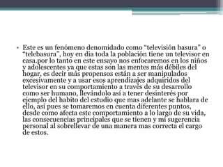 • Este es un fenómeno denomidado como “televisión basura” o
“telebasura”, hoy en dia toda la población tiene un televisor en
casa.por lo tanto en este ensayo nos enfocaremos en los niños
y adolescentes ya que estas son las mentes más débiles del
hogar, es decir más propensos están a ser manipulados
excesivamente y a usar esos aprendizajes adquiridos del
televisor en su comportamiento a través de su desarrollo
como ser humano, llevándolo así a tener desinterés por
ejemplo del habito del estudio que mas adelante se hablara de
ello, así pues se tomaremos en cuenta diferentes puntos,
desde como afecta este comportamiento a lo largo de su vida,
las consecuencias principales que se tienen y mi sugerencia
personal al sobrellevar de una manera mas correcta el cargo
de estos.
 