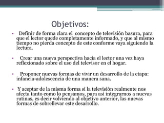 Objetivos:
• Definir de forma clara el concepto de televisión basura, para
que el lector quede completamente informado, y que al mismo
tiempo no pierda concepto de este conforme vaya siguiendo la
lectura.
• Crear una nueva perspectiva hacia el lector una vez haya
reflexionado sobre el uso del televisor en el hogar.
• Proponer nuevas formas de vivir un desarrollo de la etapa:
infancia-adolescencia de una manera sana.
• Y aceptar de la misma forma si la televisión realmente nos
afecta tanto como lo pensamos, para así integrarnos a nuevas
rutinas, es decir volviendo al objetivo anterior, las nuevas
formas de sobrellevar este desarrollo.
 
