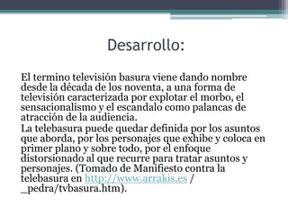 Desarrollo:
El termino televisión basura viene dando nombre
desde la década de los noventa, a una forma de
televisión caracterizada por explotar el morbo, el
sensacionalismo y el escandalo como palancas de
atracción de la audiencia.
La telebasura puede quedar definida por los asuntos
que aborda, por los personajes que exhibe y coloca en
primer plano y sobre todo, por el enfoque
distorsionado al que recurre para tratar asuntos y
personajes. (Tomado de Manifiesto contra la
telebasura en http://www.arrakis.es /
_pedra/tvbasura.htm).
 
