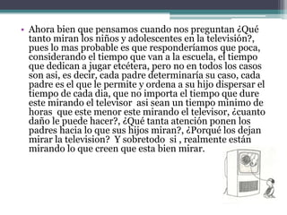 • Ahora bien que pensamos cuando nos preguntan ¿Qué
tanto miran los niños y adolescentes en la televisión?,
pues lo mas probable es que responderíamos que poca,
considerando el tiempo que van a la escuela, el tiempo
que dedican a jugar etcétera, pero no en todos los casos
son asi, es decir, cada padre determinaría su caso, cada
padre es el que le permite y ordena a su hijo dispersar el
tiempo de cada dia, que no importa el tiempo que dure
este mirando el televisor asi sean un tiempo minimo de
horas que este menor este mirando el televisor, ¿cuanto
daño le puede hacer?, ¿Qué tanta atención ponen los
padres hacia lo que sus hijos miran?, ¿Porqué los dejan
mirar la television? Y sobretodo si , realmente están
mirando lo que creen que esta bien mirar.
 