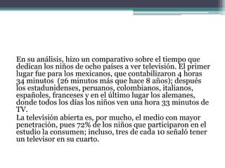 En su análisis, hizo un comparativo sobre el tiempo que
dedican los niños de ocho países a ver televisión. El primer
lugar fue para los mexicanos, que contabilizaron 4 horas
34 minutos (26 minutos más que hace 8 años); después
los estadunidenses, peruanos, colombianos, italianos,
españoles, franceses y en el último lugar los alemanes,
donde todos los días los niños ven una hora 33 minutos de
TV.
La televisión abierta es, por mucho, el medio con mayor
penetración, pues 72% de los niños que participaron en el
estudio la consumen; incluso, tres de cada 10 señaló tener
un televisor en su cuarto.
 