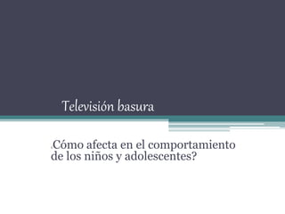 Televisión basura
¿Cómo afecta en el comportamiento
de los niños y adolescentes?
 