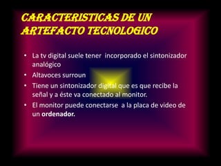 CARACTERISTICAS DE UN ARTEFACTO TECNOLOGICOLa tv digital suele tener incorporado el sintonizador analógicoAltavoces surrounTiene un sintonizador digital que es que recibe la señal y a éste va conectado al monitor.El monitor puede conectarse a la placa de video de un ordenador.
