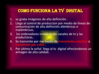 Como funciona la tv digitalse graba imágenes de alta definición .Llega al control de produccion por medio de líneas de comunicación de alta definición alámbricas o inalámbricas. los ordenadores invadirán las canales de tv y las productoras.Se transmite por me medio de transmision satelitalo trasmision por cable.Por ultimo la señal llega al tv digital ofreciendonos un aimagen de alta calidad.