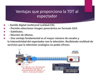 Ventajas que proporciona la TDT al
espectador
 - Sonido digital multicanal (calidad CD).
 - Permite seleccionar imagen panorámica en formato 16:9.
 - Subtítulos.
 - Elección de idioma.
 - Una ventaja fundamental es el mayor número de canales y
la interactividad del espectador con la televisión. Recibiendo multitud de
servicios que la televisión analógica no podía ofrecer.
 