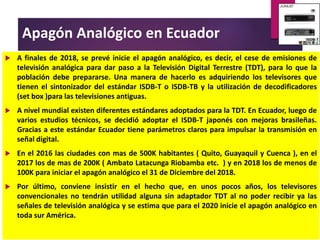 Apagón Analógico
en Ecuador
 A finales de 2018, se prevé inicie el apagón analógico, es decir, el cese de emisiones de
televisión analógica para dar paso a la Televisión Digital Terrestre (TDT), para lo que la
población debe prepararse. Una manera de hacerlo es adquiriendo los televisores que
tienen el sintonizador del estándar ISDB-T o ISDB-TB y la utilización de decodificadores
(set box )para las televisiones antiguas.
 A nivel mundial existen diferentes estándares adoptados para la TDT. En Ecuador, luego de
varios estudios técnicos, se decidió adoptar el ISDB-T japonés con mejoras brasileñas.
Gracias a este estándar Ecuador tiene parámetros claros para impulsar la transmisión en
señal digital.
 En el 2016 las ciudades con mas de 500K habitantes ( Quito, Guayaquil y Cuenca ), en el
2017 los de mas de 200K ( Ambato Latacunga Riobamba etc. ) y en 2018 los de menos de
100K para iniciar el apagón analógico el 31 de Diciembre del 2018.
 Por último, conviene insistir en el hecho que, en unos pocos años, los televisores
convencionales no tendrán utilidad alguna sin adaptador TDT al no poder recibir ya las
señales de televisión analógica y se estima que para el 2020 inicie el apagón analógico en
toda sur América.
 