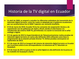 Historia de la TV digital en Ecuador
 En abril de 2009, se empezó a estudiar los diferentes estándares de transmisión de la
televisión digital terrestre, entre los cuales el adoptado por el gobierno ecuatoriano
por sus características fue el ISDB-T japonés con variación brasileña.
 El 26 de marzo de 2010, Ecuador firma los convenios de cooperación técnica y de
capacitación con los gobiernos de Japón y Brasil, dando el visto bueno a la
introducción del sistema ISDB-Tb, permitiendo a la nación la transición de la señal
análoga a digital.
 El 3 de agosto de 2012 la Superintendencia de Telecomunicaciones realiza pruebas de
televisión digital terrestre en nativa alta definición (HD) utilizando como base la
programación de la estación privada Oromar TV. Dichas pruebas concluyeron en
septiembre de 2013.
 El 3 de mayo de 2013 se inauguró del sistema de televisión digital terrestre en Ecuador
con la primera señal al aire correspondiente a la televisora de TC Televisión en
Guayaquil.
 El 9 de mayo de 2013 se pone al aire la señal digital en alta definición de Ecuavisa en
las ciudades de Guayaquil y Quito.
 