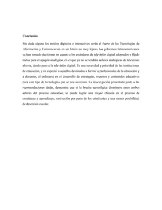 Conclusión
Sin duda alguna los medios digitales e interactivos serán el fuerte de las Tecnologías de
Información y Comunicación en un futuro no muy lejano, los gobiernos latinoamericanos
ya han tomado decisiones en cuanto a los estándares de televisión digital adoptados y fijado
metas para el apagón analógico, en el que ya no se tendrán señales analógicas de televisión
abierta, dando paso a la televisión digital. Es una necesidad y prioridad de las instituciones
de educación, y en especial a aquellas destinadas a formar a profesionales de la educación y
a docentes, el enfocarse en el desarrollo de estrategias, recursos y contenidos educativos
para este tipo de tecnologías que se nos avecinan. La investigación presentada junto a las
recomendaciones dadas, demuestra que si la brecha tecnológica disminuye entre ambos
actores del proceso educativo, se puede lograr una mayor eficacia en el proceso de
enseñanza y aprendizaje, motivación por parte de los estudiantes y una menor posibilidad
de deserción escolar.

 