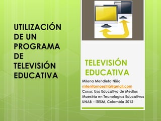 UTILIZACIÓN
DE UN
PROGRAMA
DE
TELEVISIÓN     TELEVISIÓN
EDUCATIVA      EDUCATIVA
              Milena Mendieta Niño
              milenitamaestria@gmail.com
              Curso: Uso Educativo de Medios
              Maestría en Tecnologías Educativas
              UNAB – ITESM, Colombia 2012
 