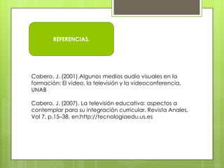 REFERENCIAS.




Cabero, J. (2001).Algunos medios audio visuales en la
formación: El video, la televisión y la videoconferencia.
UNAB

Cabero, J. (2007). La televisión educativa: aspectos a
contemplar para su integración curricular. Revista Anales,
Vol 7, p.15–38. en:http://tecnologiaedu.us.es
 