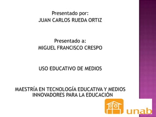 Presentado por:
        JUAN CARLOS RUEDA ORTIZ


             Presentado a:
        MIGUEL FRANCISCO CRESPO


        USO EDUCATIVO DE MEDIOS


MAESTRÍA EN TECNOLOGÍA EDUCATIVA Y MEDIOS
      INNOVADORES PARA LA EDUCACIÓN
 