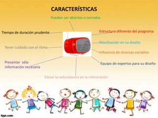 CARACTERÍSTICAS
                              Pueden ser abiertos o cerrados


Tiempo de duración prudente                                Estructura diferente del programa

                                                           Movilización en su diseño
 Tener cuidado con el ritmo
                                                           Influencia de diversas variables

 Presentar sólo                                            Equipo de expertos para su diseño
 información necesaria

                         Elevar la redundancia en la información
 