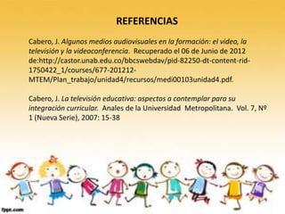 REFERENCIAS
Cabero, J. Algunos medios audiovisuales en la formación: el video, la
televisión y la videoconferencia. Recuperado el 06 de Junio de 2012
de:http://castor.unab.edu.co/bbcswebdav/pid-82250-dt-content-rid-
1750422_1/courses/677-201212-
MTEM/Plan_trabajo/unidad4/recursos/medi00103unidad4.pdf.

Cabero, J. La televisión educativa: aspectos a contemplar para su
integración curricular. Anales de la Universidad Metropolitana. Vol. 7, Nº
1 (Nueva Serie), 2007: 15-38
 