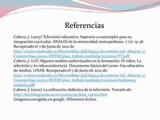 Referencias
Cabero, J. (2007) Televisión educativa: Aspectos a contemplar para su
integración curricular. ANALES de la universidad metropolitana. 7 (1). 15-38.
Recuperado el 7 de Junio de 2012 de
http://castor.unab.edu.co/bbcswebdav/pid-84524-dt-content-rid- 1805o22_1/
Courses/699-201212-MTEM/plan_trabajo/unidad4/recursos/TV.pdf
Cabero, J. (s/f) Algunos medios audiovisuales en la formación: El video, La
televisión y la videoconferencia. Documento básico del curso: Uso educativo
de medios. UNAB. Recuperado el 7 de Junio de 2012 de:
http://castor.unab.edu.co/bbcswebdav/pid-84524-dt-content-rid- 1805o22_1/
Courses/699-201212-MTEM/plan_trabajo/unidad4/recursos/medi00103
unidad4.pdf
Cabero, J. (2000) La utilización didáctica de la televisión. Tomado de:
http://tecnologiaedu.us.es/cursos/29/lista_cursos.htm
Imágenes escogidas en google. Diferentes fechas.
 