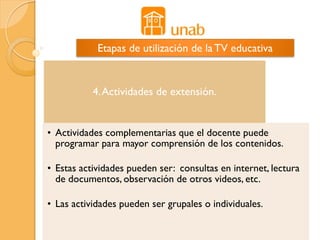 Etapas de utilización de la TV educativa


           4. Actividades de extensión.


• Actividades complementarias que el docente puede
  programar para mayor comprensión de los contenidos.

• Estas actividades pueden ser: consultas en internet, lectura
  de documentos, observación de otros videos, etc.

• Las actividades pueden ser grupales o individuales.
 