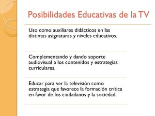 Posibilidades Educativas de la TV
Uso como auxiliares didácticos en las
distintas asignaturas y niveles educativos.


Complementando y dando soporte
audiovisual a los contenidos y estrategias
curriculares.

Educar para ver la televisión como
estrategia que favorece la formación crítica
en favor de los ciudadanos y la sociedad.
 
