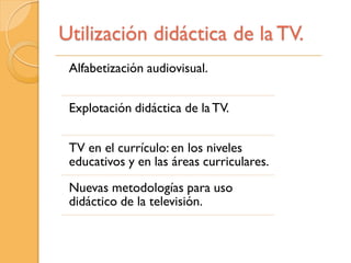 Utilización didáctica de la TV.
 Alfabetización audiovisual.


 Explotación didáctica de la TV.


 TV en el currículo: en los niveles
 educativos y en las áreas curriculares.
 Nuevas metodologías para uso
 didáctico de la televisión.
 