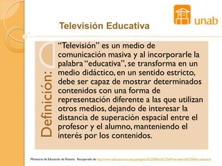 Televisión Educativa

                   “Televisión” es un medio de
                   comunicación masiva y al incorporarle la
                   palabra “educativa”, se transforma en un
                   medio didáctico, en un sentido estricto,
    Definición:

                   debe ser capaz de mostrar determinados
                   contenidos con una forma de
                   representación diferente a las que utilizan
                   otros medios, dejando de interesar la
                   distancia de superación espacial entre el
                   profesor y el alumno, manteniendo el
                   interés por los contenidos.

Ministerio de Educación de Panamá. Recuperado de http://www.educapanama.edu.pa/pagina/%C2%BFqu%C3%A9-es-televisi%C3%B3n-educativa
 