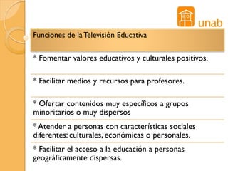 Funciones de la Televisión Educativa

* Fomentar valores educativos y culturales positivos.

* Facilitar medios y recursos para profesores.

* Ofertar contenidos muy específicos a grupos
minoritarios o muy dispersos
* Atender a personas con características sociales
diferentes: culturales, económicas o personales.
* Facilitar el acceso a la educación a personas
geográficamente dispersas.
 