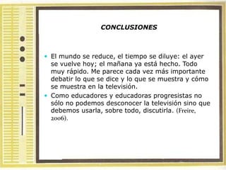 CONCLUSIONES



 El mundo se reduce, el tiempo se diluye: el ayer
  se vuelve hoy; el mañana ya está hecho. Todo
  muy rápido. Me parece cada vez más importante
  debatir lo que se dice y lo que se muestra y cómo
  se muestra en la televisión.
 Como educadores y educadoras progresistas no
  sólo no podemos desconocer la televisión sino que
  debemos usarla, sobre todo, discutirla. (Freire,
  2006).
 