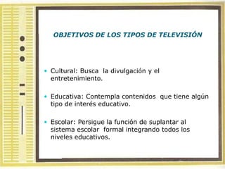 OBJETIVOS DE LOS TIPOS DE TELEVISIÓN




 Cultural: Busca la divulgación y el
  entretenimiento.

 Educativa: Contempla contenidos que tiene algún
  tipo de interés educativo.

 Escolar: Persigue la función de suplantar al
  sistema escolar formal integrando todos los
  niveles educativos.
 