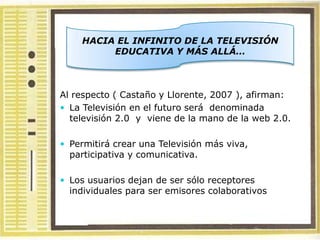 HACIA EL INFINITO DE LA TELEVISIÓN
         EDUCATIVA Y MÁS ALLÁ…



Al respecto ( Castaño y Llorente, 2007 ), afirman:
 La Televisión en el futuro será denominada
  televisión 2.0 y viene de la mano de la web 2.0.

 Permitirá crear una Televisión más viva,
  participativa y comunicativa.

 Los usuarios dejan de ser sólo receptores
  individuales para ser emisores colaborativos
 