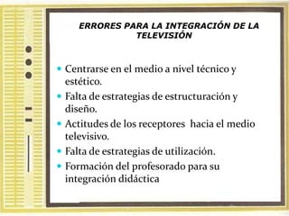 ERRORES PARA LA INTEGRACIÓN DE LA
                 TELEVISIÓN



 Centrarse en el medio a nivel técnico y
    estético.
   Falta de estrategias de estructuración y
    diseño.
   Actitudes de los receptores hacia el medio
    televisivo.
   Falta de estrategias de utilización.
   Formación del profesorado para su
    integración didáctica
 