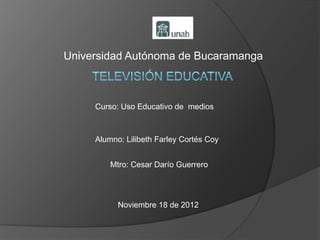 Universidad Autónoma de Bucaramanga



     Curso: Uso Educativo de medios



     Alumno: Lilibeth Farley Cortés Coy


         Mtro: Cesar Darío Guerrero




           Noviembre 18 de 2012
 