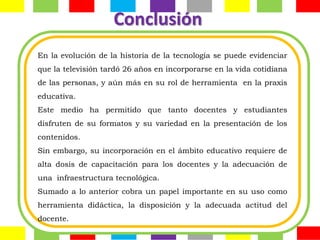 Conclusión
En la evolución de la historia de la tecnología se puede evidenciar
que la televisión tardó 26 años en incorporarse en la vida cotidiana
de las personas, y aún más en su rol de herramienta en la praxis
educativa.
Este medio ha permitido que tanto docentes y estudiantes
disfruten de su formatos y su variedad en la presentación de los
contenidos.
Sin embargo, su incorporación en el ámbito educativo requiere de
alta dosis de capacitación para los docentes y la adecuación de
una infraestructura tecnológica.
Sumado a lo anterior cobra un papel importante en su uso como
herramienta didáctica, la disposición y la adecuada actitud del
docente.
 
