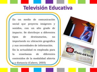 Televisión Educativa
Es   un    medio     de    comunicación
social que proyecta imágenes y
sonidos, con un alto grado de
impacto. Se distribuye a diferentes
tipos     de       destinatarios,     no
importando su ubicación geográfica
y sus necesidades de información.
En la actualidad es empleada para
la      enseñanza         de   diferentes
contenidos de la modalidad abierta
y a distancia (Cabero, 2005)
 