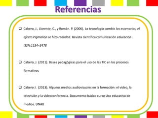 Referencias
 Cabero, J., Llorente, C., y Román. P. (2006). La tecnología cambio los escenarios, el

   efecto Pigmalión se hizo realidad. Revista científica comunicación educación .

   ISSN:1134=3478



 Cabero, J. (2011). Bases pedagógicas para el uso de las TIC en los procesos

   formativos



 Cabero J. (2013). Algunos medios audiovisuales en la formación: el video, la

   televisión y la videoconferencia. Documento básico curso Uso educativo de

   medios. UNAB
 