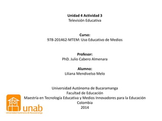 Unidad 4 Actividad 3
Televisión Educativa
Curso:
978-201462-MTEM: Uso Educativo de Medios
Profesor:
PhD. Julio Cabero Almenara
Alumno:
Liliana Mendivelso Melo
Universidad Autónoma de Bucaramanga
Facultad de Educación
Maestría en Tecnología Educativa y Medios Innovadores para la Educación
Colombia
2014