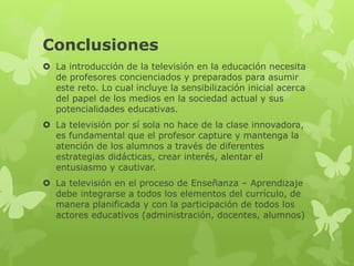 Conclusiones
     La introducción de la televisión en la educación necesita de profesores

concienciados y preparados para asumir este reto. Lo cual incluye la

sensibilización inicial acerca del papel de los medios en la sociedad actual y sus

potencialidades educativas.

     La televisión por sí sola no hace de la clase innovadora, es fundamental que

el profesor capture y mantenga la atención de los alumnos a través de diferentes

estrategias didácticas, crear interés, alentar el entusiasmo y cautivar.

     La televisión en el proceso de Enseñanza – Aprendizaje debe integrarse a

todos los elementos del currículo, de manera planificada y con la participación de

todos los actores educativos (administración, docentes, alumnos)
 