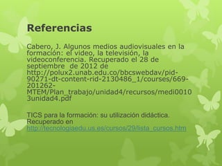 Referencias

Cabero, J. Algunos medios audiovisuales en la formación: el
video, la televisión, la videoconferencia. Recuperado el 28 de
septiembre de 2012 de
http://polux2.unab.edu.co/bbcswebdav/pid-90271-dt-content-rid-
2130486_1/courses/669-201262-
MTEM/Plan_trabajo/unidad4/recursos/medi00103unidad4.pdf

TICS para la formación: su utilización didáctica. Recuperado en
http://tecnologiaedu.us.es/cursos/29/lista_cursos.htm
 