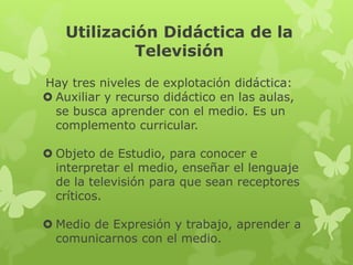 Utilización Didáctica de la
         Televisión

  Hay tres niveles de explotación didáctica:
 • Auxiliar y recurso didáctico en las aulas, se
   busca aprender con el medio. Es un
   complemento curricular.

 • Objeto de Estudio, para conocer e interpretar el
   medio, enseñar el lenguaje de la televisión para
   que sean receptores críticos.

 • Medio de Expresión y trabajo, aprender a
   comunicarnos con el medio.
 