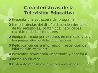 Características de la
Televisión Educativa
  • Presenta una estructura del programa
  • Las estrategias del diseño dependen de: edad de los
    receptores, contenidos, habilidades cognitivas de los
    receptores
  • Equipo formado por expertos en el medio y sus
    lenguajes, diseño didáctico, guiones.
  • Redundancia de la información, repetición de
    información relevante
  • Presentar información importante y necesaria
  • Ritmo no elevado
  • Orden de mensajes: abiertos o cerrados
 