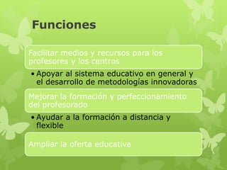 Funciones

Facilitar medios y recursos para los profesores y los
centros
• Apoyar al sistema educativo en general y el
  desarrollo de metodologías innovadoras
Mejorar la formación y perfeccionamiento del
profesorado
• Ayudar a la formación a distancia y flexible


Ampliar la oferta educativa
 