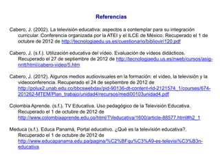 Referencias

Cabero, J. (2002). La televisión educativa: aspectos a contemplar para su integración
   curricular. Conferencia organizada por la ATEI y el ILCE de México. Recuperado el 1 de
   octubre de 2012 de http://tecnologiaedu.us.es/cuestionario/bibliovir/120.pdf

Cabero, J. (s.f.). Utilización educativa del vídeo. Evaluación de vídeos didácticos.
   Recuperado el 27 de septiembre de 2012 de http://tecnologiaedu.us.es/nweb/cursos/asig-
   nntt/html/cabero-video/5.htm

Cabero, J. (2012). Algunos medios audiovisuales en la formación: el vídeo, la televisión y la
   videoconferencia. Recuperado el 24 de septiembre de 2012 de
   http://polux2.unab.edu.co/bbcswebdav/pid-90136-dt-content-rid-2121574_1/courses/674-
   201262-MTEM/Plan_trabajo/unidad4/recursos/medi00103unidad4.pdf

Colombia Aprende. (s.f.). TV Educativa. Uso pedagógico de la Televisión Educativa.
   Recuperado el 1 de octubre de 2012 de
   http://www.colombiaaprende.edu.co/html/TVeducativa/1600/article-88577.html#h2_1

Meduca (s.f.). Educa Panamá, Portal educativo. ¿Qué es la televisión educativa?.
   Recuperado el 1 de octubre de 2012 de
   http://www.educapanama.edu.pa/pagina/%C2%BFqu%C3%A9-es-televisi%C3%B3n-
   educativa
 