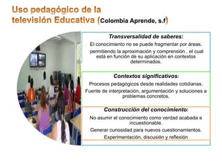 Colombia Aprende, s.f

          Transversalidad de saberes:
  El conocimiento no se puede fragmentar por áreas.
  permitiendo la aproximación y comprensión , el cual
     está en función de su aplicación en contextos
                     determinados.

            Contextos significativos:
 Procesos pedagógicos desde realidades cotidianas.
Fuente de interpretación, argumentación y soluciones a
                 problemas concretos.

        Construcción del conocimiento:
  No asumir el conocimiento como verdad acabada e
                   incuestionable.
  Generar curiosidad para nuevos cuestionamientos.
        Experimentación, discusión y reflexión
 