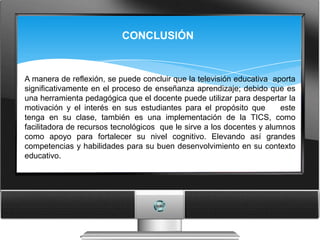 CONCLUSIÓN


A manera de reflexión, se puede concluir que la televisión educativa aporta
significativamente en el proceso de enseñanza aprendizaje; debido que es
una herramienta pedagógica que el docente puede utilizar para despertar la
motivación y el interés en sus estudiantes para el propósito que        este
tenga en su clase, también es una implementación de la TICS, como
facilitadora de recursos tecnológicos que le sirve a los docentes y alumnos
como apoyo para fortalecer su nivel cognitivo. Elevando así grandes
competencias y habilidades para su buen desenvolvimiento en su contexto
educativo.
 